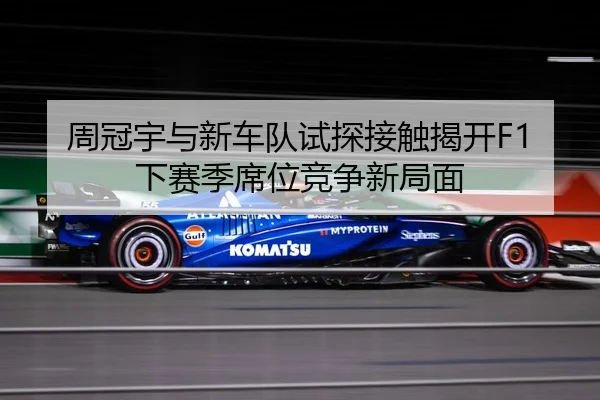 周冠宇与新车队试探接触揭开F1下赛季席位竞争新局面